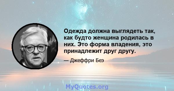 Одежда должна выглядеть так, как будто женщина родилась в них. Это форма владения, это принадлежит друг другу.