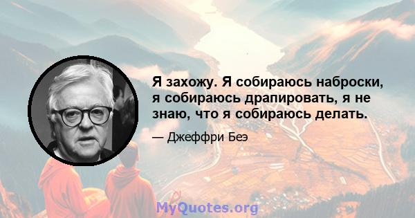 Я захожу. Я собираюсь наброски, я собираюсь драпировать, я не знаю, что я собираюсь делать.