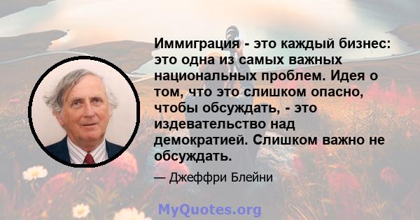 Иммиграция - это каждый бизнес: это одна из самых важных национальных проблем. Идея о том, что это слишком опасно, чтобы обсуждать, - это издевательство над демократией. Слишком важно не обсуждать.