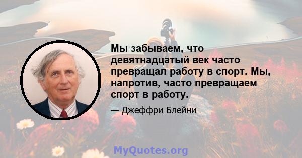 Мы забываем, что девятнадцатый век часто превращал работу в спорт. Мы, напротив, часто превращаем спорт в работу.