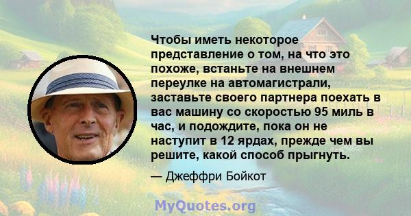 Чтобы иметь некоторое представление о том, на что это похоже, встаньте на внешнем переулке на автомагистрали, заставьте своего партнера поехать в вас машину со скоростью 95 миль в час, и подождите, пока он не наступит в 