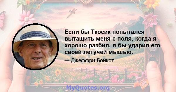 Если бы Ткосик попытался вытащить меня с поля, когда я хорошо разбил, я бы ударил его своей летучей мышью.