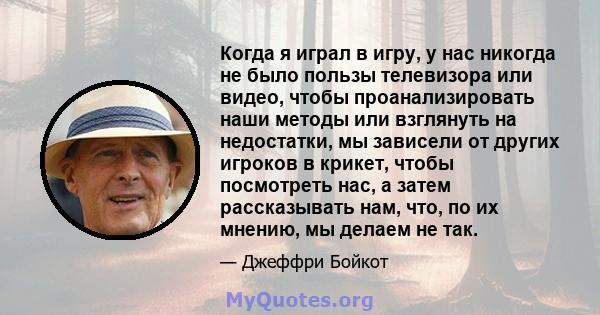 Когда я играл в игру, у нас никогда не было пользы телевизора или видео, чтобы проанализировать наши методы или взглянуть на недостатки, мы зависели от других игроков в крикет, чтобы посмотреть нас, а затем рассказывать 