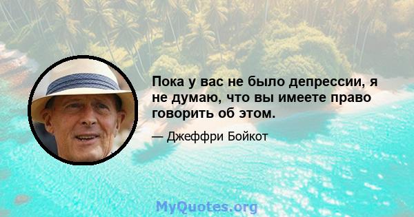 Пока у вас не было депрессии, я не думаю, что вы имеете право говорить об этом.