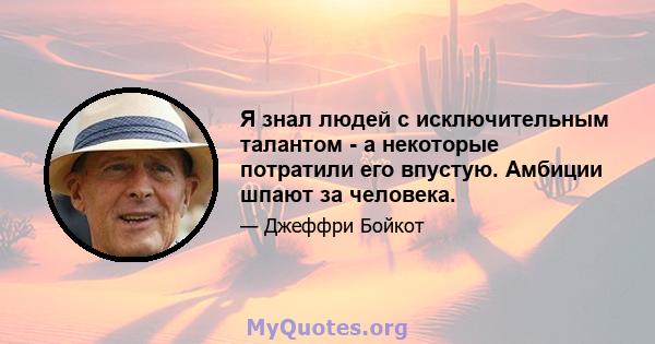 Я знал людей с исключительным талантом - а некоторые потратили его впустую. Амбиции шпают за человека.