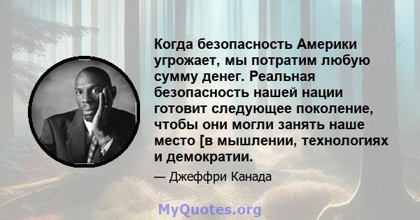 Когда безопасность Америки угрожает, мы потратим любую сумму денег. Реальная безопасность нашей нации готовит следующее поколение, чтобы они могли занять наше место [в мышлении, технологиях и демократии.