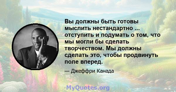 Вы должны быть готовы мыслить нестандартно ... отступить и подумать о том, что мы могли бы сделать творчеством. Мы должны сделать это, чтобы продвинуть поле вперед.