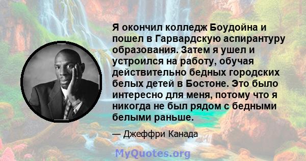 Я окончил колледж Боудойна и пошел в Гарвардскую аспирантуру образования. Затем я ушел и устроился на работу, обучая действительно бедных городских белых детей в Бостоне. Это было интересно для меня, потому что я