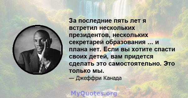 За последние пять лет я встретил нескольких президентов, нескольких секретарей образования ... и плана нет. Если вы хотите спасти своих детей, вам придется сделать это самостоятельно. Это только мы.