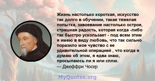 Жизнь настолько короткая, искусство так долго в обучении, такая тяжелая попытка, завоевание настолько острое, страшная радость, которая когда -либо так быстро ускользает - под всем этим я имею в виду любовь, что так