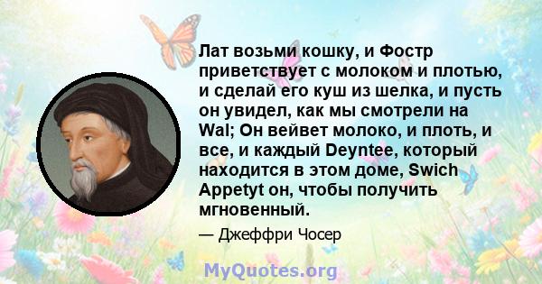 Лат возьми кошку, и Фостр приветствует с молоком и плотью, и сделай его куш из шелка, и пусть он увидел, как мы смотрели на Wal; Он вейвет молоко, и плоть, и все, и каждый Deyntee, который находится в этом доме, Swich