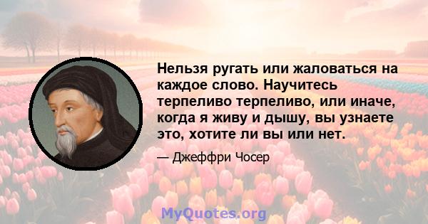 Нельзя ругать или жаловаться на каждое слово. Научитесь терпеливо терпеливо, или иначе, когда я живу и дышу, вы узнаете это, хотите ли вы или нет.