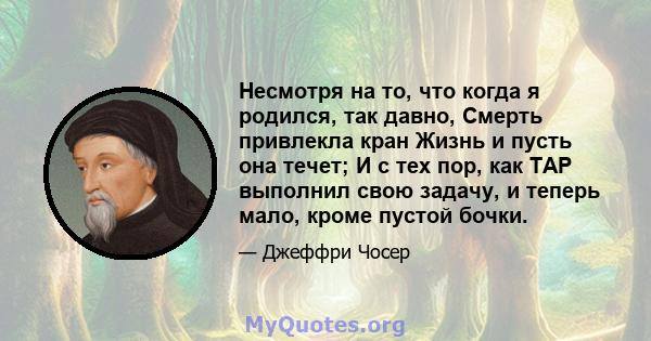 Несмотря на то, что когда я родился, так давно, Смерть привлекла кран Жизнь и пусть она течет; И с тех пор, как TAP выполнил свою задачу, и теперь мало, кроме пустой бочки.