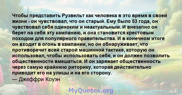 Чтобы представить Рузвельт как человека в это время в своей жизни - он чувствовал, что он старый. Ему было 53 года, он чувствовал себя одиноким и неактуальным. И внезапно он берет на себя эту кампанию, и она становится