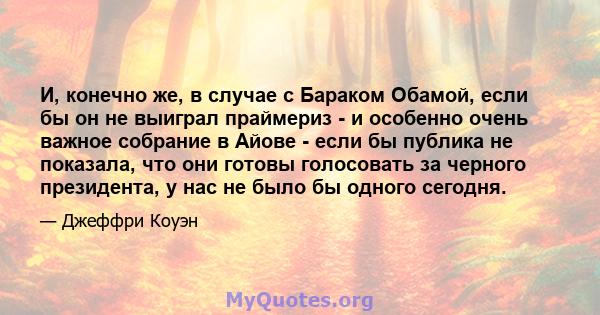 И, конечно же, в случае с Бараком Обамой, если бы он не выиграл праймериз - и особенно очень важное собрание в Айове - если бы публика не показала, что они готовы голосовать за черного президента, у нас не было бы