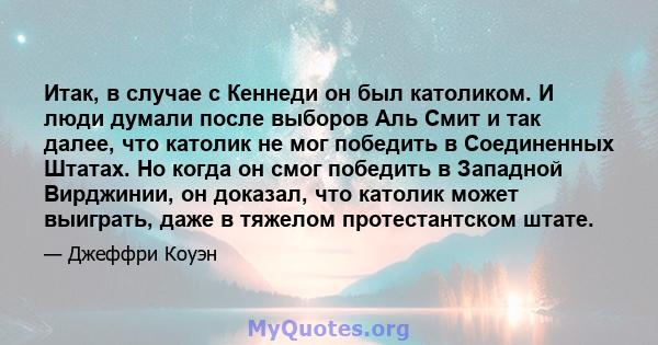 Итак, в случае с Кеннеди он был католиком. И люди думали после выборов Аль Смит и так далее, что католик не мог победить в Соединенных Штатах. Но когда он смог победить в Западной Вирджинии, он доказал, что католик