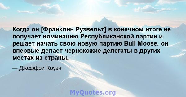 Когда он [Франклин Рузвельт] в конечном итоге не получает номинацию Республиканской партии и решает начать свою новую партию Bull Moose, он впервые делает чернокожие делегаты в других местах из страны.