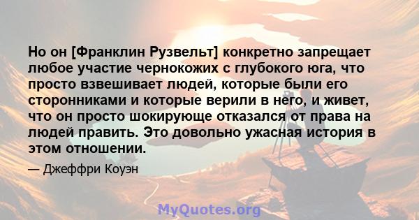 Но он [Франклин Рузвельт] конкретно запрещает любое участие чернокожих с глубокого юга, что просто взвешивает людей, которые были его сторонниками и которые верили в него, и живет, что он просто шокирующе отказался от