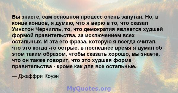 Вы знаете, сам основной процесс очень запутан. Но, в конце концов, я думаю, что я верю в то, что сказал Уинстон Черчилль, то, что демократия является худшей формой правительства, за исключением всех остальных. И эта его 