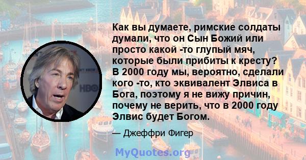 Как вы думаете, римские солдаты думали, что он Сын Божий или просто какой -то глупый мяч, которые были прибиты к кресту? В 2000 году мы, вероятно, сделали кого -то, кто эквивалент Элвиса в Бога, поэтому я не вижу