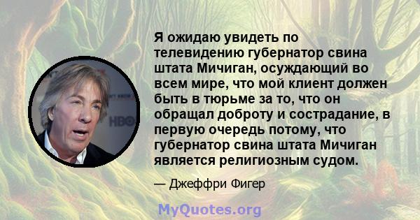 Я ожидаю увидеть по телевидению губернатор свина штата Мичиган, осуждающий во всем мире, что мой клиент должен быть в тюрьме за то, что он обращал доброту и сострадание, в первую очередь потому, что губернатор свина