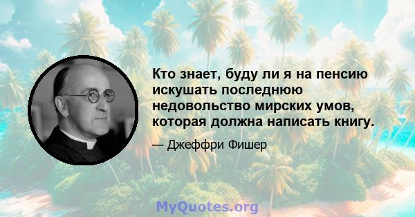 Кто знает, буду ли я на пенсию искушать последнюю недовольство мирских умов, которая должна написать книгу.