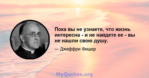 Пока вы не узнаете, что жизнь интересна - и не найдете ее - вы не нашли свою душу.