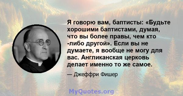 Я говорю вам, баптисты: «Будьте хорошими баптистами, думая, что вы более правы, чем кто -либо другой». Если вы не думаете, я вообще не могу для вас. Англиканская церковь делает именно то же самое.