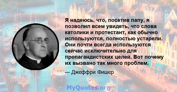 Я надеюсь, что, посетив папу, я позволил всем увидеть, что слова католики и протестант, как обычно используются, полностью устарели. Они почти всегда используются сейчас исключительно для пропагандистских целей. Вот