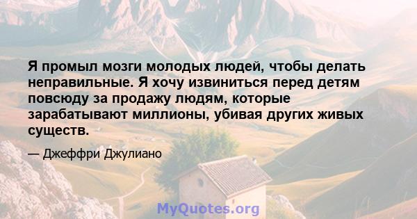 Я промыл мозги молодых людей, чтобы делать неправильные. Я хочу извиниться перед детям повсюду за продажу людям, которые зарабатывают миллионы, убивая других живых существ.