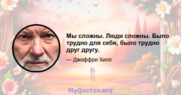 Мы сложны. Люди сложны. Было трудно для себя, было трудно друг другу.