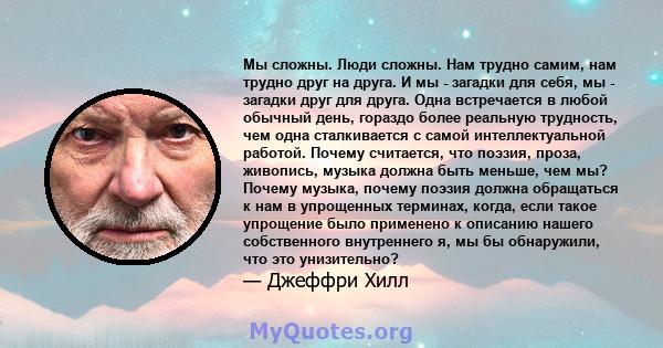 Мы сложны. Люди сложны. Нам трудно самим, нам трудно друг на друга. И мы - загадки для себя, мы - загадки друг для друга. Одна встречается в любой обычный день, гораздо более реальную трудность, чем одна сталкивается с