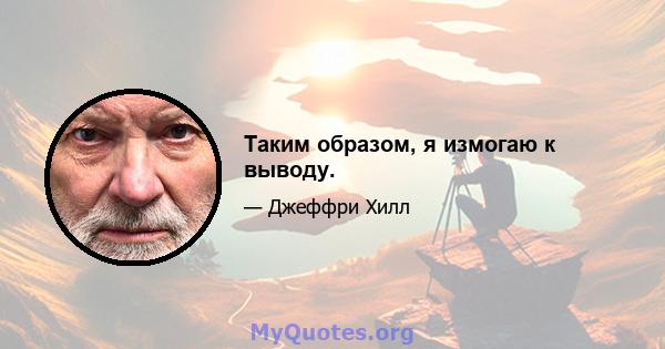 Таким образом, я измогаю к выводу.