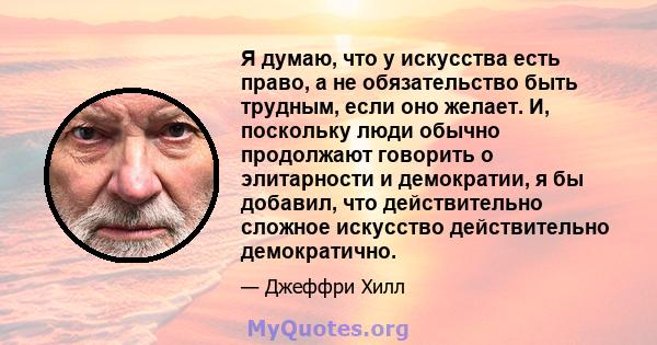 Я думаю, что у искусства есть право, а не обязательство быть трудным, если оно желает. И, поскольку люди обычно продолжают говорить о элитарности и демократии, я бы добавил, что действительно сложное искусство