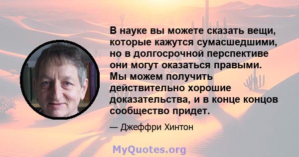 В науке вы можете сказать вещи, которые кажутся сумасшедшими, но в долгосрочной перспективе они могут оказаться правыми. Мы можем получить действительно хорошие доказательства, и в конце концов сообщество придет.