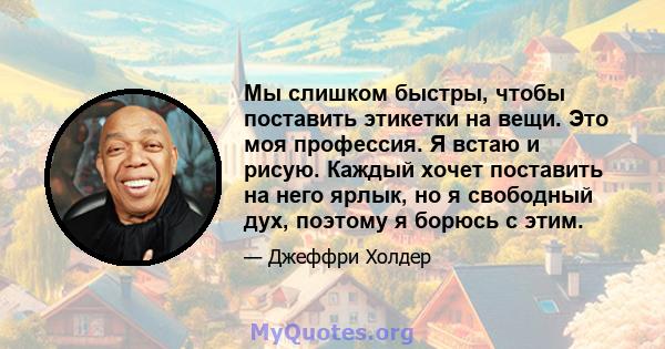 Мы слишком быстры, чтобы поставить этикетки на вещи. Это моя профессия. Я встаю и рисую. Каждый хочет поставить на него ярлык, но я свободный дух, поэтому я борюсь с этим.