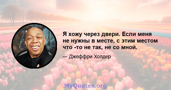 Я хожу через двери. Если меня не нужны в месте, с этим местом что -то не так, не со мной.