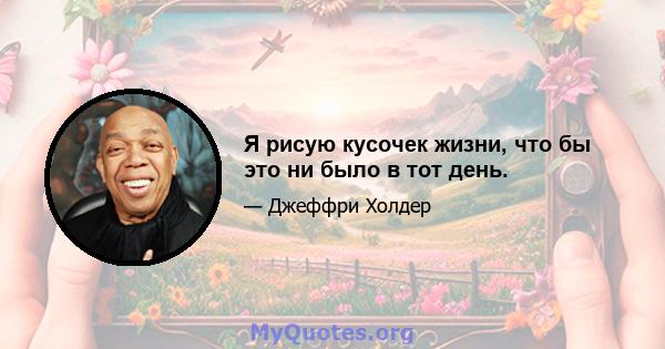 Я рисую кусочек жизни, что бы это ни было в тот день.