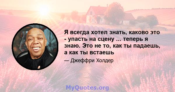 Я всегда хотел знать, каково это - упасть на сцену ... теперь я знаю. Это не то, как ты падаешь, а как ты встаешь