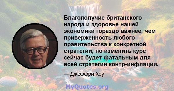 Благополучие британского народа и здоровье нашей экономики гораздо важнее, чем приверженность любого правительства к конкретной стратегии, но изменить курс сейчас будет фатальным для всей стратегии контр-инфляции.