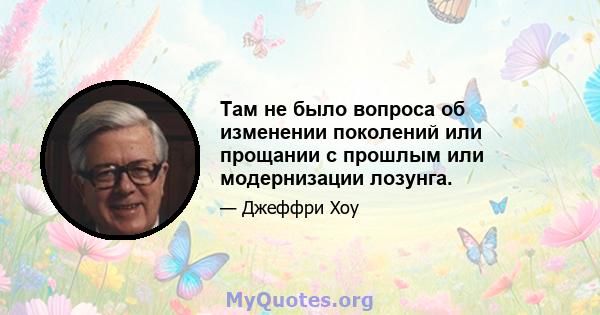 Там не было вопроса об изменении поколений или прощании с прошлым или модернизации лозунга.