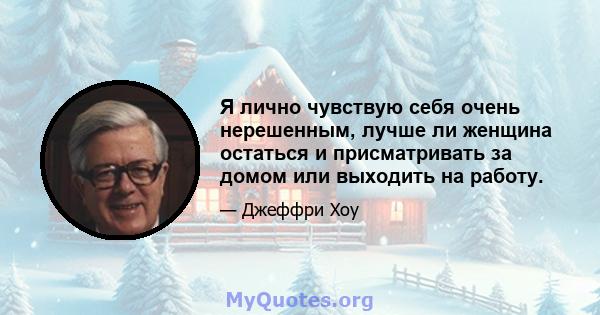 Я лично чувствую себя очень нерешенным, лучше ли женщина остаться и присматривать за домом или выходить на работу.