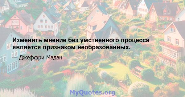 Изменить мнение без умственного процесса является признаком необразованных.