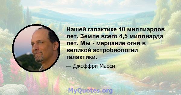 Нашей галактике 10 миллиардов лет. Земле всего 4,5 миллиарда лет. Мы - мерцание огня в великой астробиологии галактики.