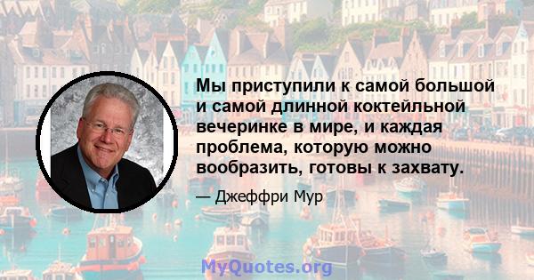 Мы приступили к самой большой и самой длинной коктейльной вечеринке в мире, и каждая проблема, которую можно вообразить, готовы к захвату.