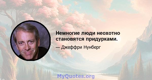 Немногие люди неохотно становятся придурками.