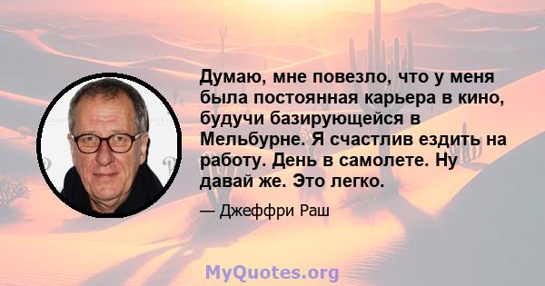 Думаю, мне повезло, что у меня была постоянная карьера в кино, будучи базирующейся в Мельбурне. Я счастлив ездить на работу. День в самолете. Ну давай же. Это легко.