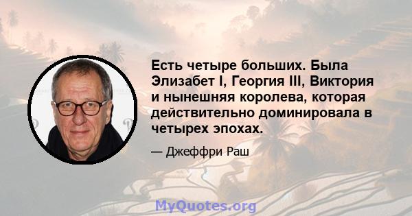 Есть четыре больших. Была Элизабет I, Георгия III, Виктория и нынешняя королева, которая действительно доминировала в четырех эпохах.