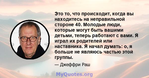 Это то, что происходит, когда вы находитесь на неправильной стороне 40. Молодые люди, которые могут быть вашими детьми, теперь работают с вами. Я играл их родителей или наставника. Я начал думать: о, я больше не являюсь 