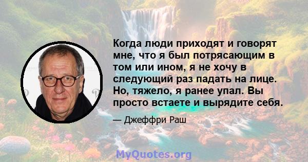 Когда люди приходят и говорят мне, что я был потрясающим в том или ином, я не хочу в следующий раз падать на лице. Но, тяжело, я ранее упал. Вы просто встаете и вырядите себя.